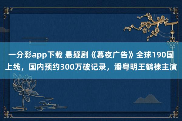 一分彩app下载 悬疑剧《暮夜广告》全球190国上线，国内预约300万破记录，潘粤明王鹤棣主演