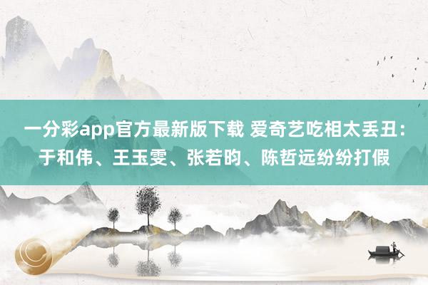 一分彩app官方最新版下载 爱奇艺吃相太丢丑：于和伟、王玉雯、张若昀、陈哲远纷纷打假