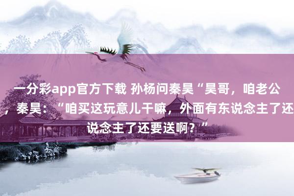 一分彩app官方下载 孙杨问秦昊“昊哥，咱老公能买吗？”，秦昊：“咱买这玩意儿干嘛，外面有东说念主了还要送啊？”