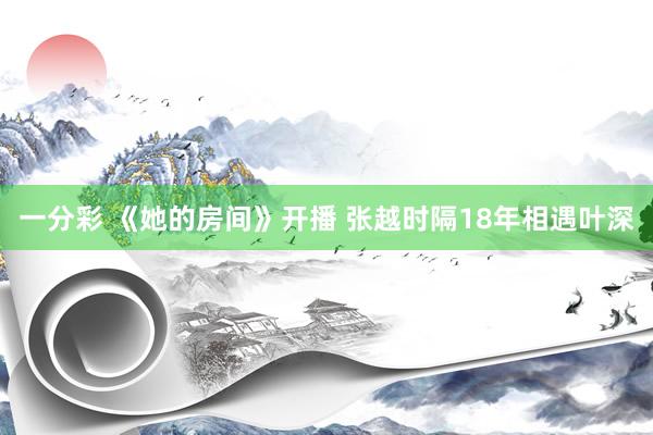 一分彩 《她的房间》开播 张越时隔18年相遇叶深