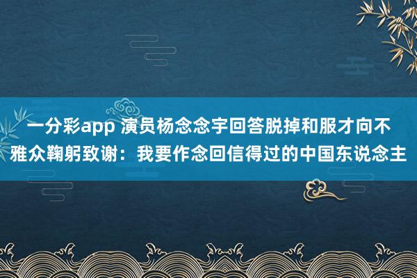一分彩app 演员杨念念宇回答脱掉和服才向不雅众鞠躬致谢：我要作念回信得过的中国东说念主