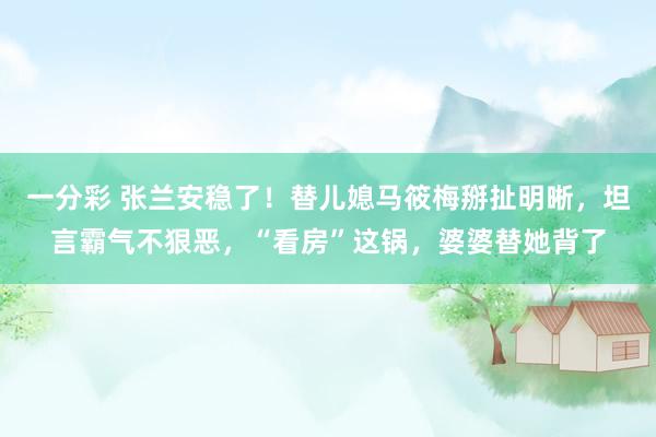 一分彩 张兰安稳了！替儿媳马筱梅掰扯明晰，坦言霸气不狠恶，“看房”这锅，婆婆替她背了