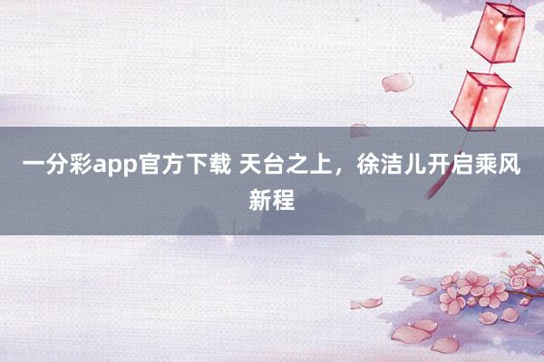 一分彩app官方下载 天台之上，徐洁儿开启乘风新程