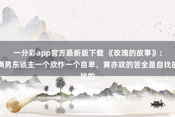 一分彩app官方最新版下载 《玫瑰的故事》：俩男东谈主一个欣忭一个自卑，黄亦玫的苦全是自找的