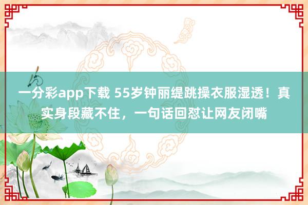 一分彩app下载 55岁钟丽缇跳操衣服湿透！真实身段藏不住，一句话回怼让网友闭嘴