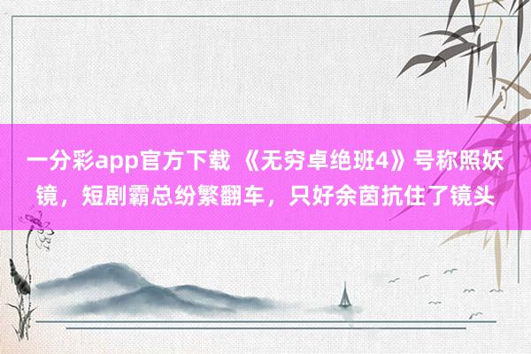 一分彩app官方下载 《无穷卓绝班4》号称照妖镜，短剧霸总纷繁翻车，只好余茵抗住了镜头
