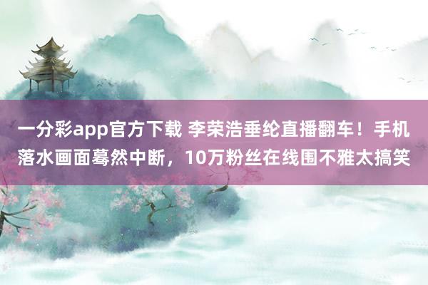 一分彩app官方下载 李荣浩垂纶直播翻车！手机落水画面蓦然中断，10万粉丝在线围不雅太搞笑