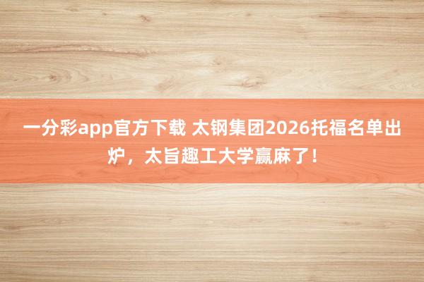 一分彩app官方下载 太钢集团2026托福名单出炉，太旨趣工大学赢麻了！