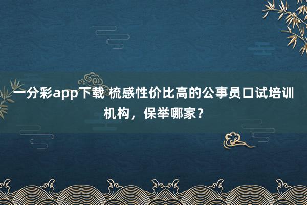 一分彩app下载 梳感性价比高的公事员口试培训机构，保举哪家？