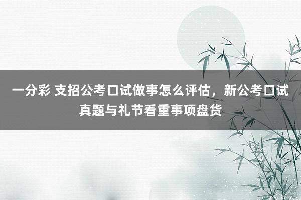 一分彩 支招公考口试做事怎么评估，新公考口试真题与礼节看重事项盘货
