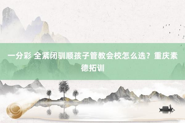 一分彩 全紧闭驯顺孩子管教会校怎么选？重庆素德拓训