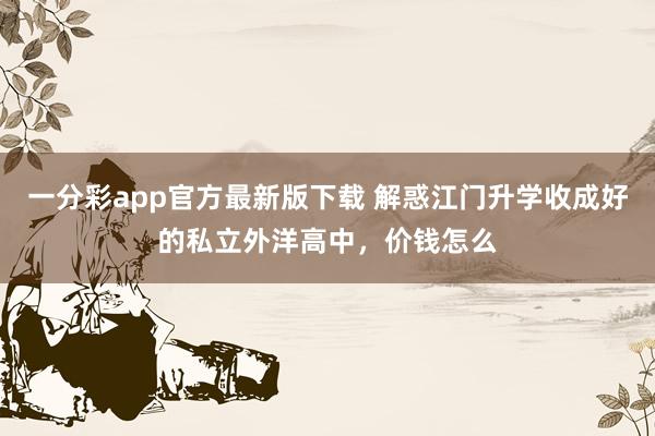 一分彩app官方最新版下载 解惑江门升学收成好的私立外洋高中，价钱怎么