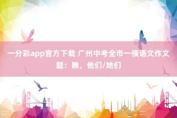 一分彩app官方下载 广州中考全市一模语文作文题：瞧，他们/她们