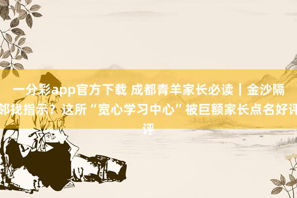 一分彩app官方下载 成都青羊家长必读｜金沙隔邻找指示？这所“宽心学习中心”被巨额家长点名好评