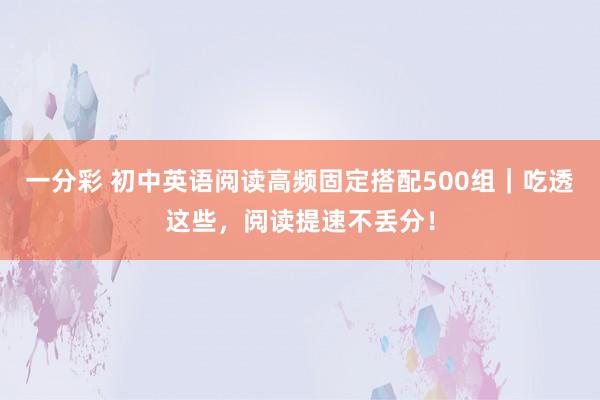 一分彩 初中英语阅读高频固定搭配500组｜吃透这些，阅读提速不丢分！
