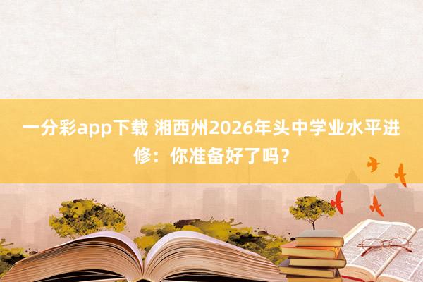一分彩app下载 湘西州2026年头中学业水平进修：你准备好了吗？