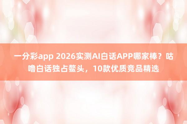 一分彩app 2026实测AI白话APP哪家棒？咕噜白话独占鳌头，10款优质竞品精选