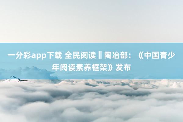一分彩app下载 全民阅读‖陶冶部：《中国青少年阅读素养框架》发布