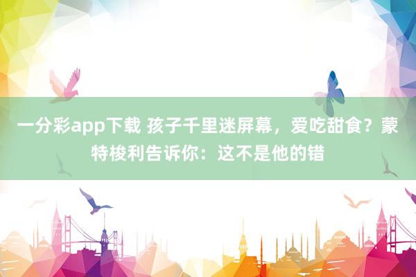 一分彩app下载 孩子千里迷屏幕，爱吃甜食？蒙特梭利告诉你：这不是他的错