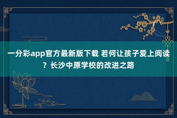 一分彩app官方最新版下载 若何让孩子爱上阅读？长沙中原学校的改进之路