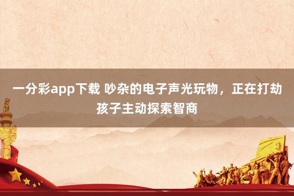 一分彩app下载 吵杂的电子声光玩物，正在打劫孩子主动探索智商