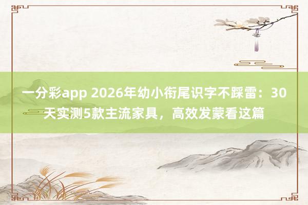 一分彩app 2026年幼小衔尾识字不踩雷：30天实测5款主流家具，高效发蒙看这篇