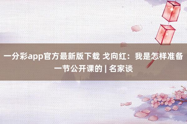 一分彩app官方最新版下载 戈向红：我是怎样准备一节公开课的 | 名家谈