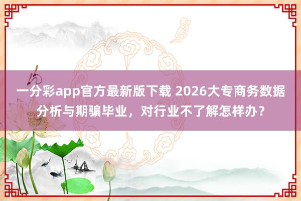 一分彩app官方最新版下载 2026大专商务数据分析与期骗毕业，对行业不了解怎样办？