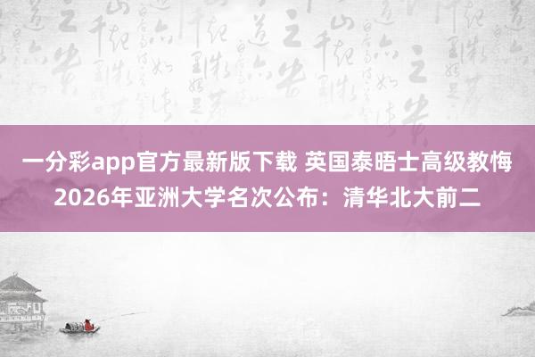 一分彩app官方最新版下载 英国泰晤士高级教悔2026年亚洲大学名次公布：清华北大前二