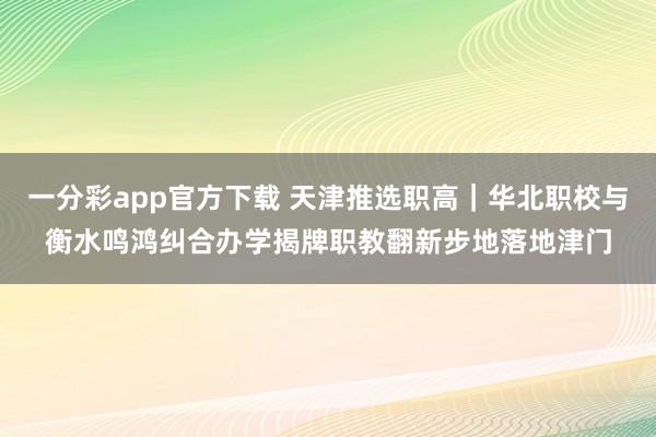 一分彩app官方下载 天津推选职高｜华北职校与衡水鸣鸿纠合办学揭牌职教翻新步地落地津门