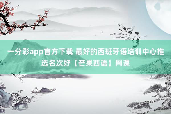 一分彩app官方下载 最好的西班牙语培训中心推选名次好【芒果西语】网课