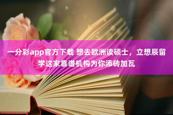 一分彩app官方下载 想去欧洲读硕士，立想辰留学这家靠谱机构为你添砖加瓦