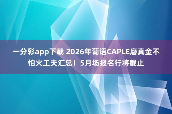 一分彩app下载 2026年葡语CAPLE磨真金不怕火工夫汇总！5月场报名行将截止