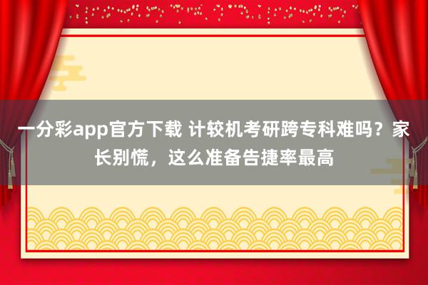 一分彩app官方下载 计较机考研跨专科难吗？家长别慌，这么准备告捷率最高