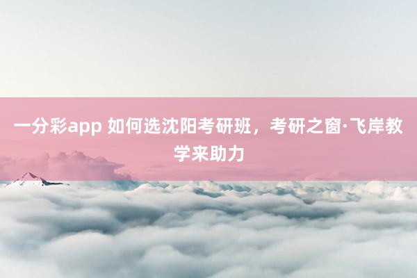 一分彩app 如何选沈阳考研班，考研之窗·飞岸教学来助力