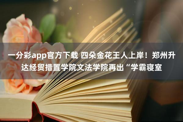 一分彩app官方下载 四朵金花王人上岸！郑州升达经贸措置学院文法学院再出“学霸寝室