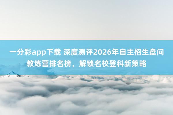 一分彩app下载 深度测评2026年自主招生盘问教练营排名榜，解锁名校登科新策略