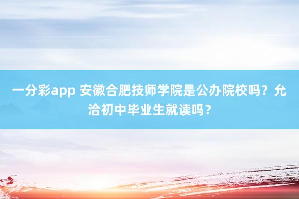 一分彩app 安徽合肥技师学院是公办院校吗？允洽初中毕业生就读吗？