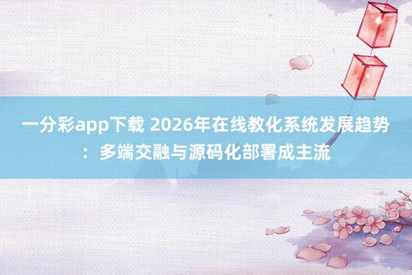 一分彩app下载 2026年在线教化系统发展趋势：多端交融与源码化部署成主流