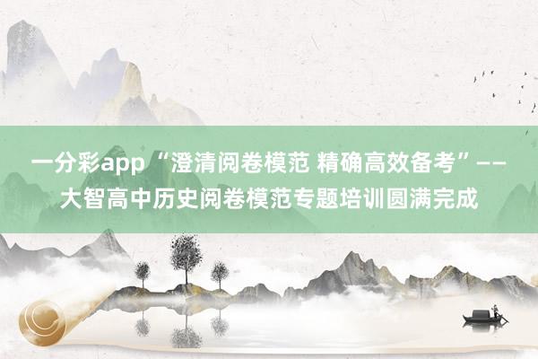一分彩app “澄清阅卷模范 精确高效备考”——大智高中历史阅卷模范专题培训圆满完成