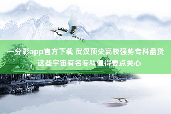 一分彩app官方下载 武汉顶尖高校强势专科盘货，这些宇宙有名专科值得要点关心