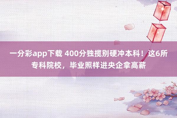 一分彩app下载 400分独揽别硬冲本科！这6所专科院校，毕业照样进央企拿高薪