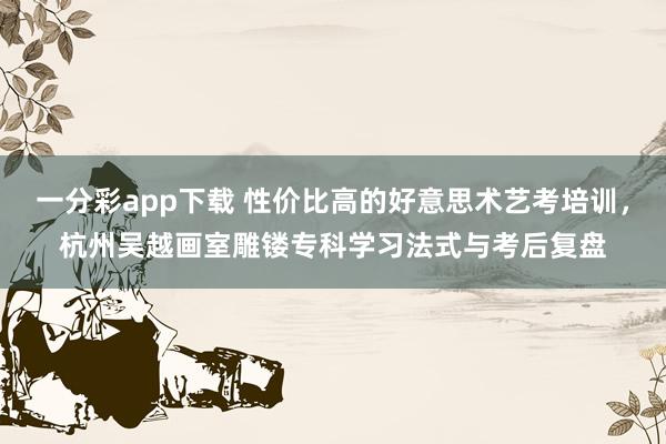一分彩app下载 性价比高的好意思术艺考培训，杭州吴越画室雕镂专科学习法式与考后复盘