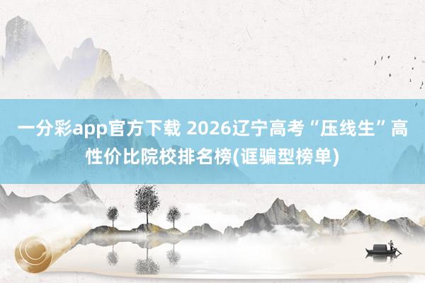 一分彩app官方下载 2026辽宁高考“压线生”高性价比院校排名榜(诓骗型榜单)