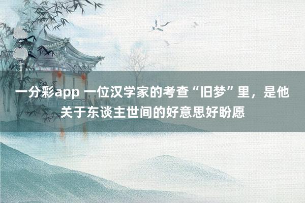 一分彩app 一位汉学家的考查“旧梦”里，是他关于东谈主世间的好意思好盼愿