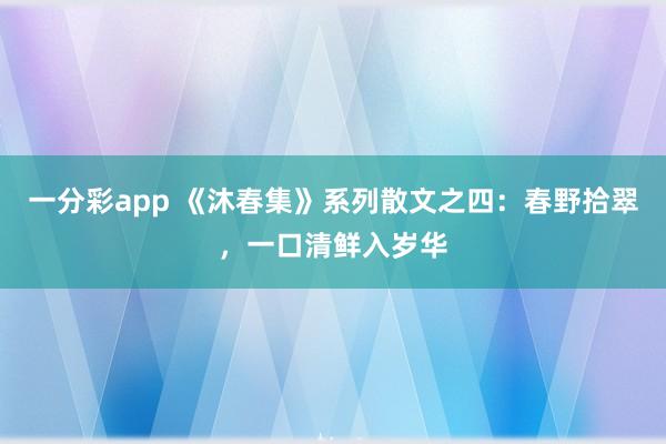 一分彩app 《沐春集》系列散文之四：春野拾翠，一口清鲜入岁华