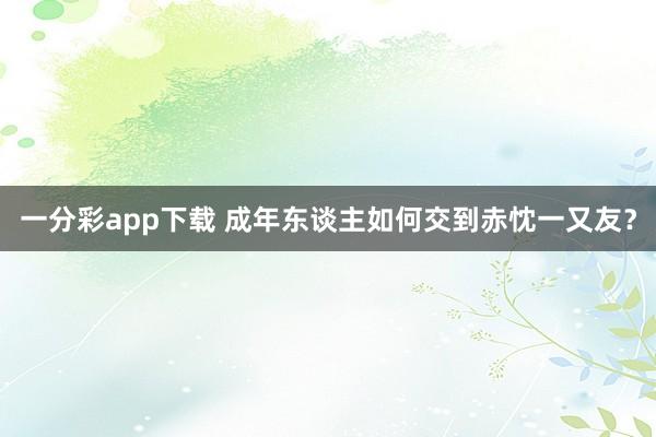 一分彩app下载 成年东谈主如何交到赤忱一又友？