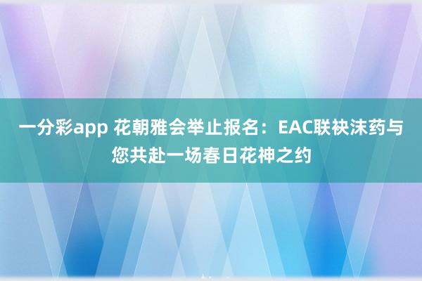 一分彩app 花朝雅会举止报名：EAC联袂沫药与您共赴一场春日花神之约
