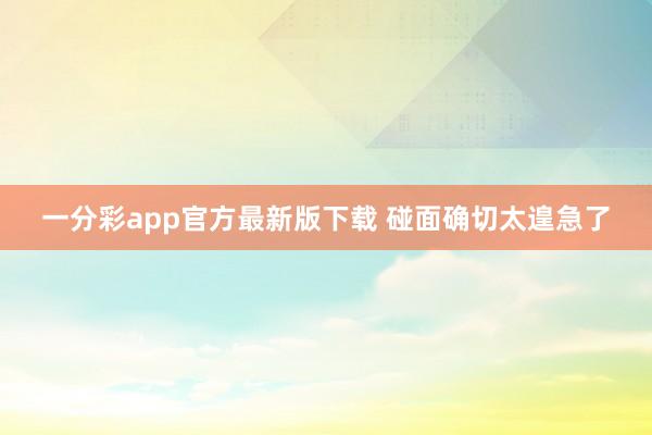 一分彩app官方最新版下载 碰面确切太遑急了