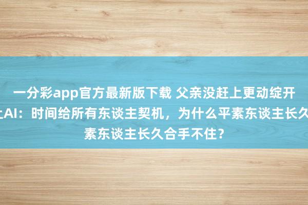 一分彩app官方最新版下载 父亲没赶上更动绽开，我没赶上AI：时间给所有东谈主契机，为什么平素东谈主长久合手不住？